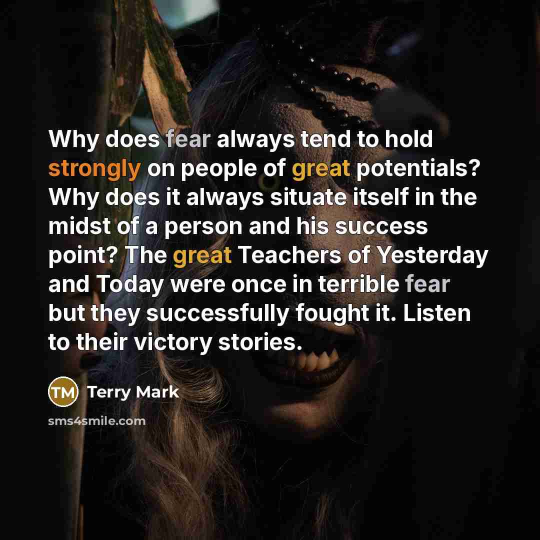 “Why does fear always tend to hold strongly on people of great potentials? Why does it always situate itself in the midst of a person and his success point? The great Teachers of Yesterday and Today were once in terrible fear but they successfully fought it. Listen to their victory stories.” quote by Terry Mark