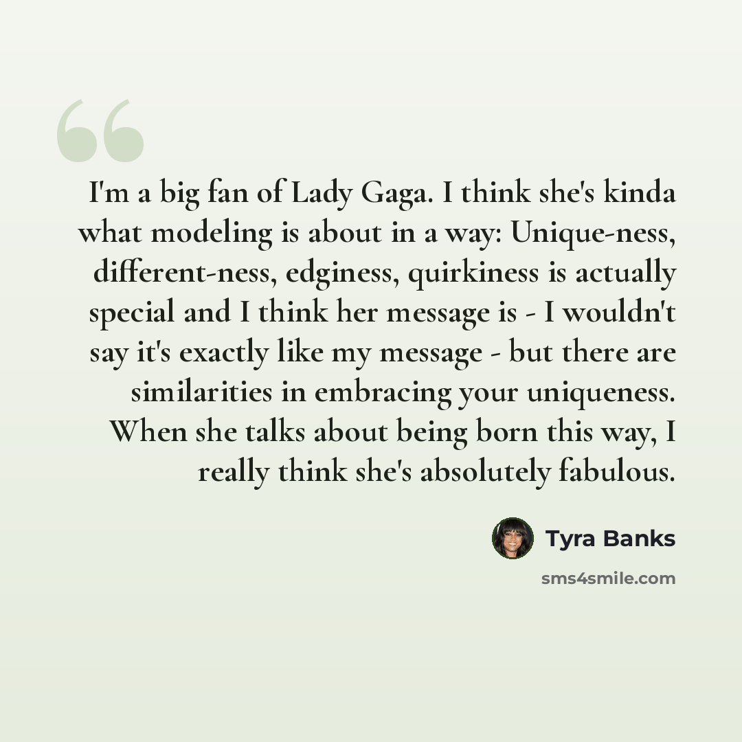 “I'm a big fan of Lady Gaga. I think she's kinda what modeling is about in a way: Unique-ness, different-ness, edginess, quirkiness is actually special and I think her message is - I wouldn't say it's exactly like my message - but there are similarities in embracing your uniqueness. When she talks…” quote by Tyra Banks