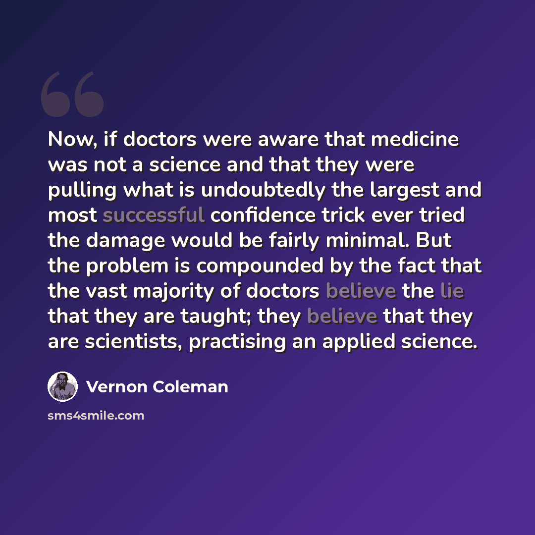 “Now, if doctors were aware that medicine was not a science and that they were pulling what is undoubtedly the largest and most successful confidence trick ever tried the damage would be fairly minimal. But the problem is compounded by the fact that the vast majority of doctors believe the lie that…” quote by Vernon Coleman
