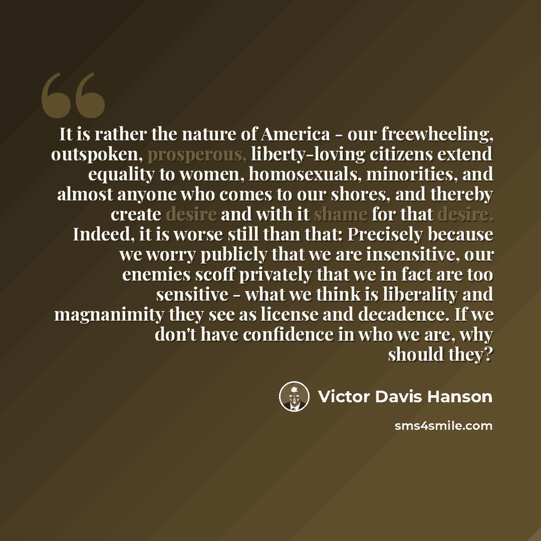“It is rather the nature of America - our freewheeling, outspoken, prosperous, liberty-loving citizens extend equality to women, homosexuals, minorities, and almost anyone who comes to our shores, and thereby create desire and with it shame for that desire. Indeed, it is worse still than that…” quote by Victor Davis Hanson