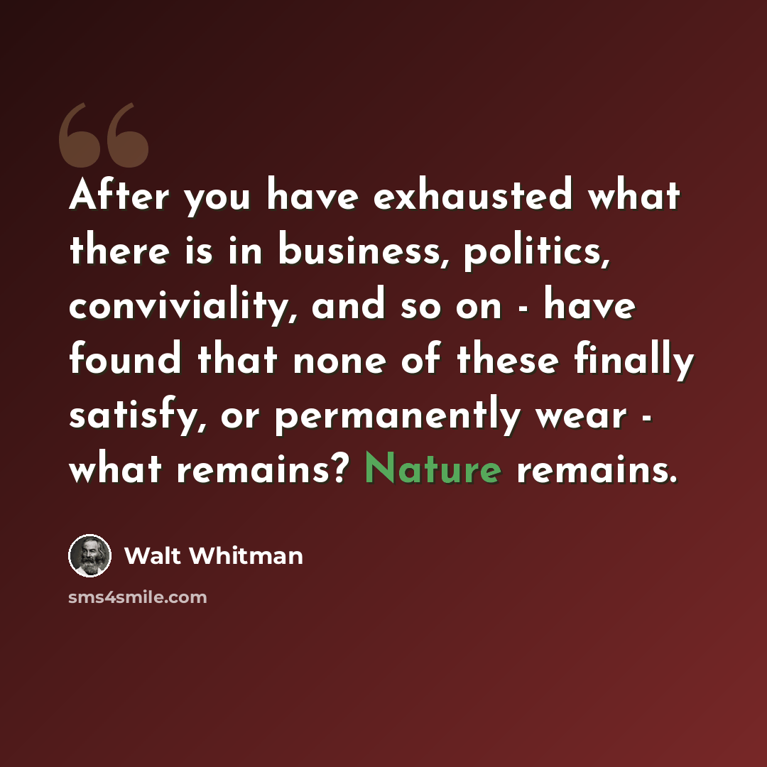 “After you have exhausted what there is in business, politics, conviviality, and so on - have found that none of these finally satisfy, or permanently wear - what remains? Nature remains.” quote by Walt Whitman