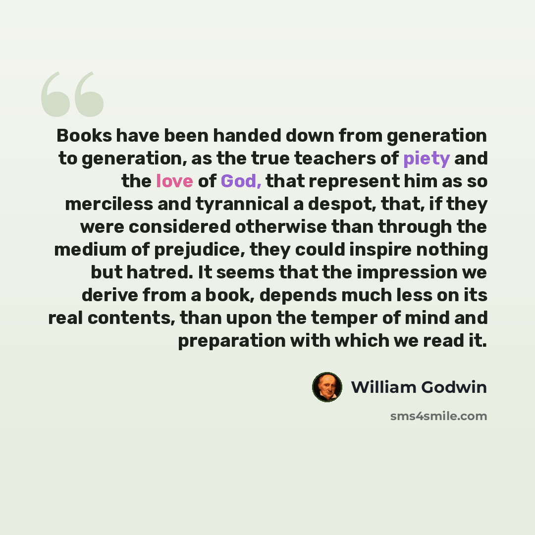 “Books have been handed down from generation to generation, as the true teachers of piety and the love of God, that represent him as so merciless and tyrannical a despot, that, if they were considered otherwise than through the medium of prejudice, they could inspire nothing but hatred. It seems…” quote by William Godwin