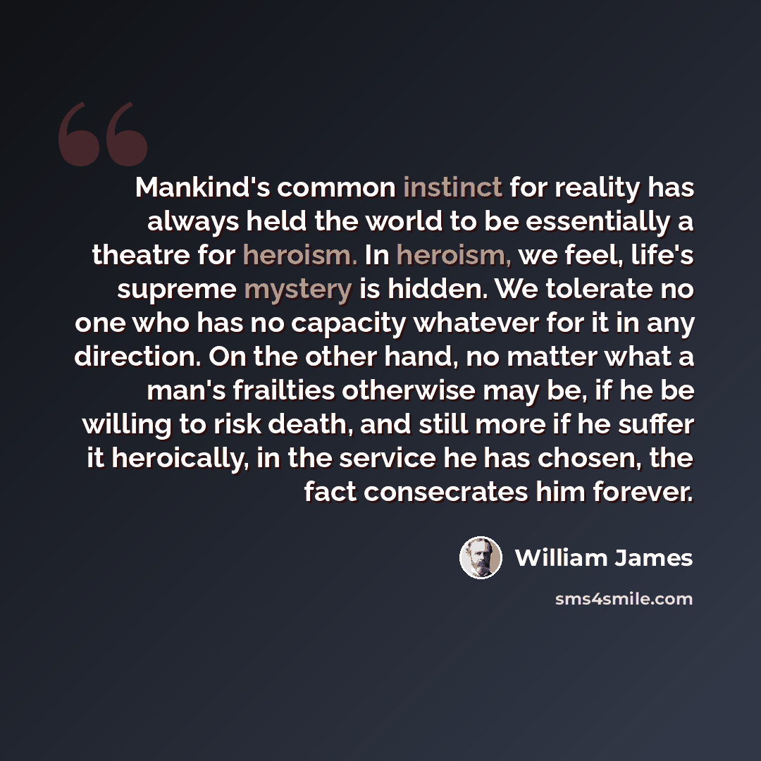 “Mankind's common instinct for reality has always held the world to be essentially a theatre for heroism. In heroism, we feel, life's supreme mystery is hidden. We tolerate no one who has no capacity whatever for it in any direction. On the other hand, no matter what a man's frailties otherwise may…” quote by William James