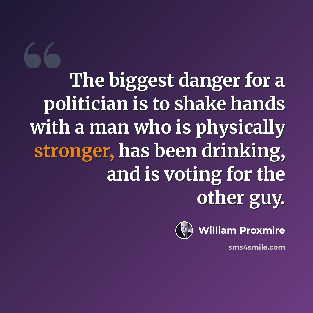 “The biggest danger for a politician is to shake hands with a man who is physically stronger, has been drinking, and is voting for the other guy.” quote by William Proxmire