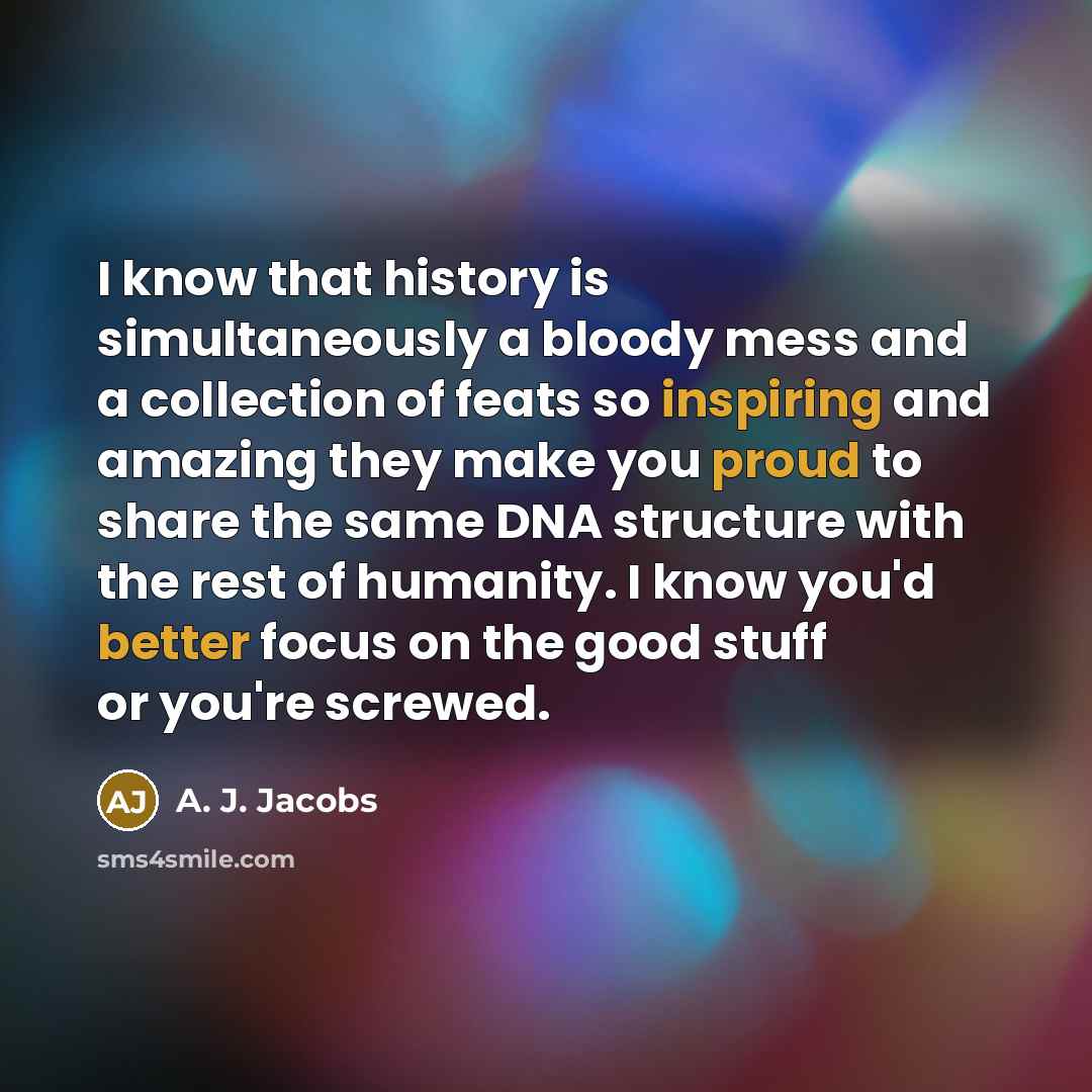 “I know that history is simultaneously a bloody mess and a collection of feats so inspiring and amazing they make you proud to share the same DNA structure with the rest of humanity. I know you'd better focus on the good stuff or you're screwed.” quote by A. J. Jacobs