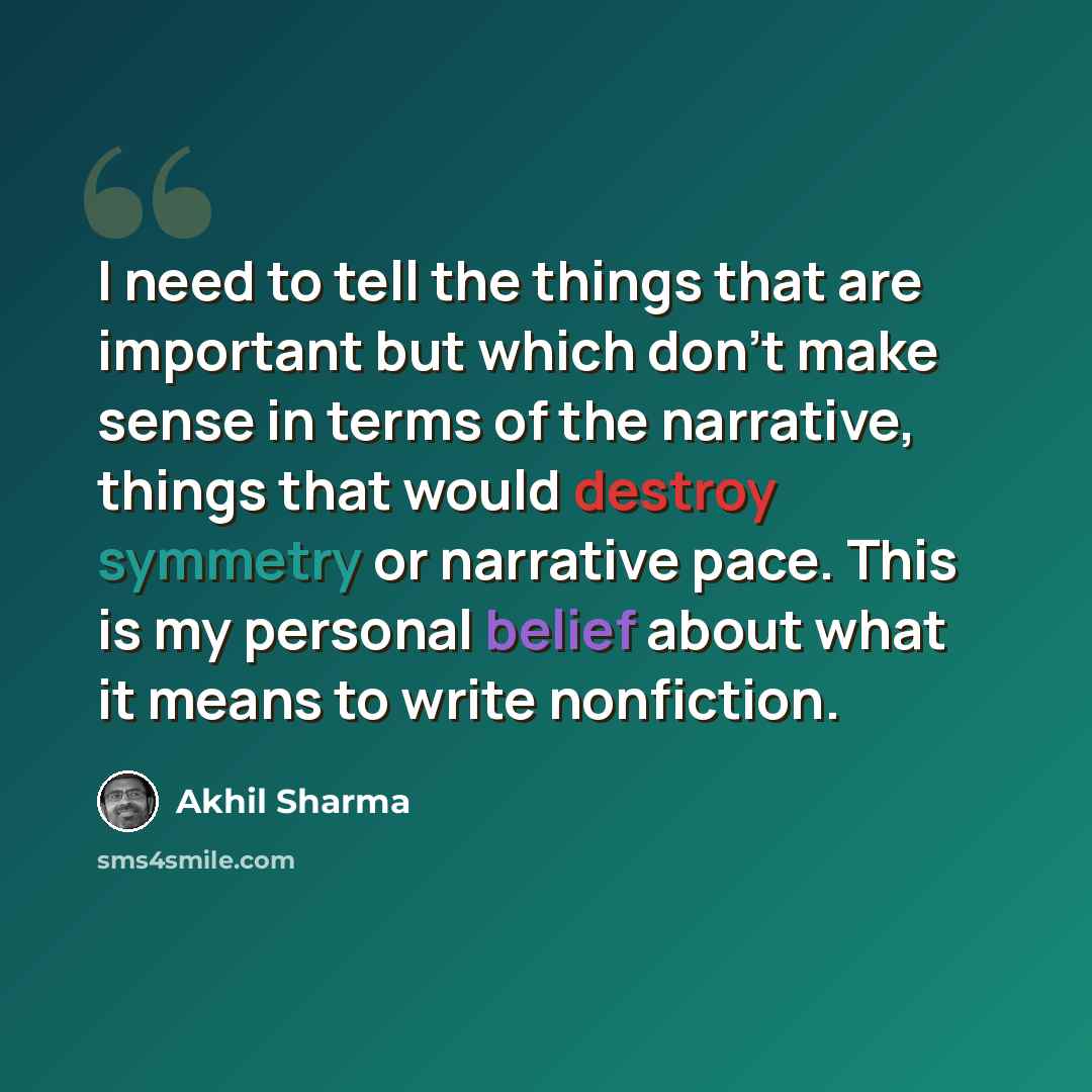 “I need to tell the things that are important but which don't make sense in terms of the narrative, things that would destroy symmetry or narrative pace. This is my personal belief about what it means to write nonfiction.” quote by Akhil Sharma