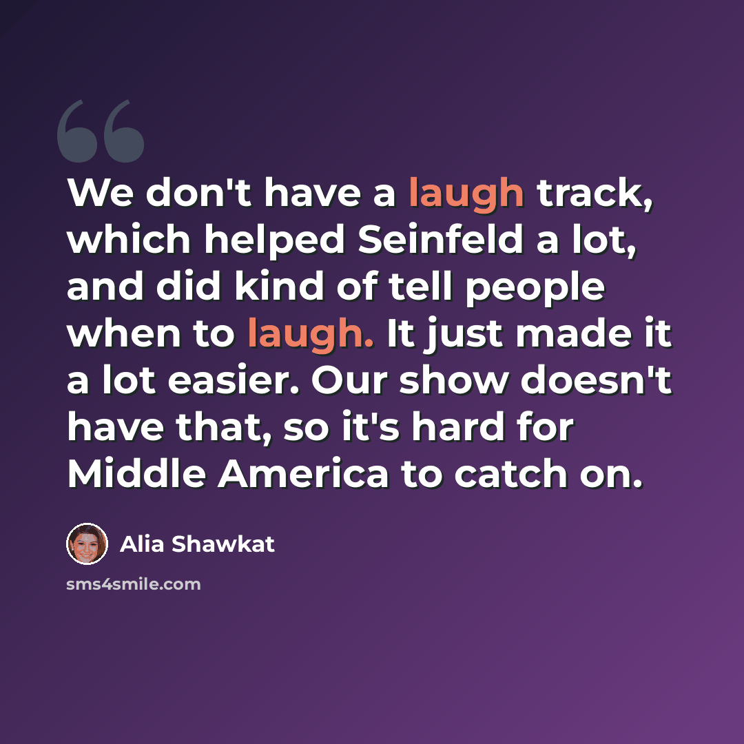 “We don't have a laugh track, which helped Seinfeld a lot, and did kind of tell people when to laugh. It just made it a lot easier. Our show doesn't have that, so it's hard for Middle America to catch on.” quote by Alia Shawkat