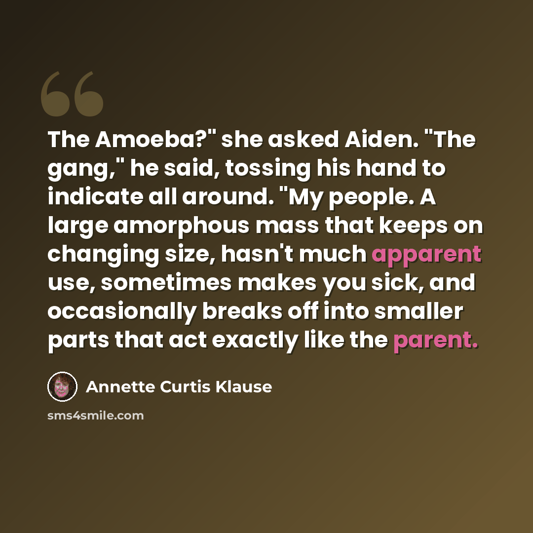 “The Amoeba?" she asked Aiden. "The gang," he said, tossing his hand to indicate all around. "My people. A large amorphous mass that keeps on changing size, hasn't much apparent use, sometimes makes you sick, and occasionally breaks off into smaller parts that act exactly like the parent.” quote by Annette Curtis Klause