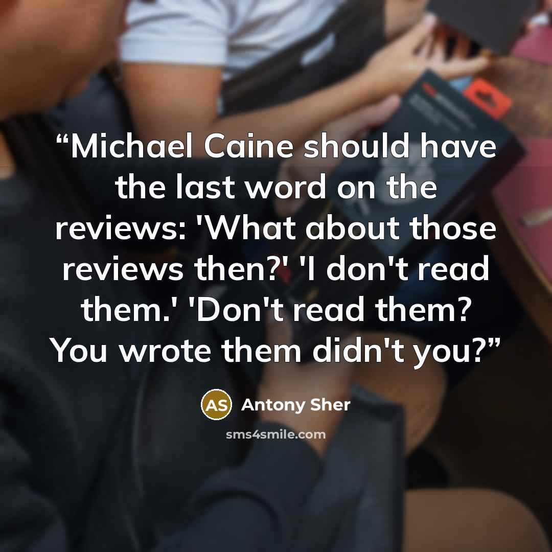 “Michael Caine should have the last word on the reviews: 'What about those reviews then?' 'I don't read them.' 'Don't read them? You wrote them didn't you?” quote by Antony Sher