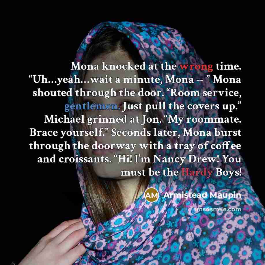 “Mona knocked at the wrong time. “Uh…yeah…wait a minute, Mona -- ” Mona shouted through the door. “Room service, gentlemen. Just pull the covers up.” Michael grinned at Jon. “My roommate. Brace yourself.” Seconds later, Mona burst through the doorway with a tray of coffee and croissants. “Hi! I’m…” quote by Armistead Maupin