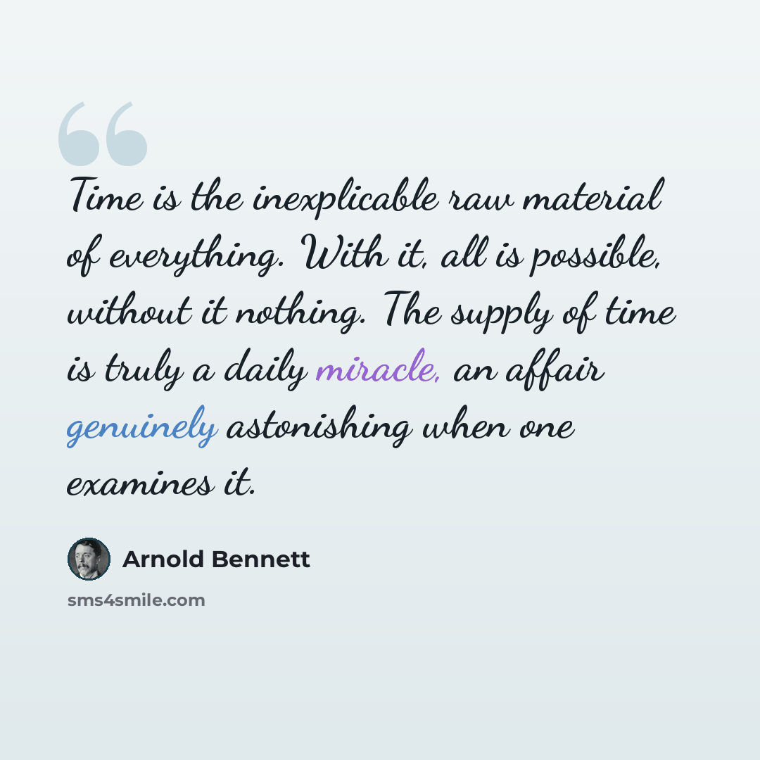 “Time is the inexplicable raw material of everything. With it, all is possible, without it nothing. The supply of time is truly a daily miracle, an affair genuinely astonishing when one examines it.” quote by Arnold Bennett