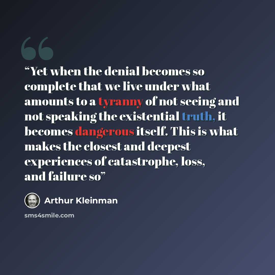 “Yet when the denial becomes so complete that we live under what amounts to a tyranny of not seeing and not speaking the existential truth, it becomes dangerous itself. This is what makes the closest and deepest experiences of catastrophe, loss, and failure so” quote by Arthur Kleinman