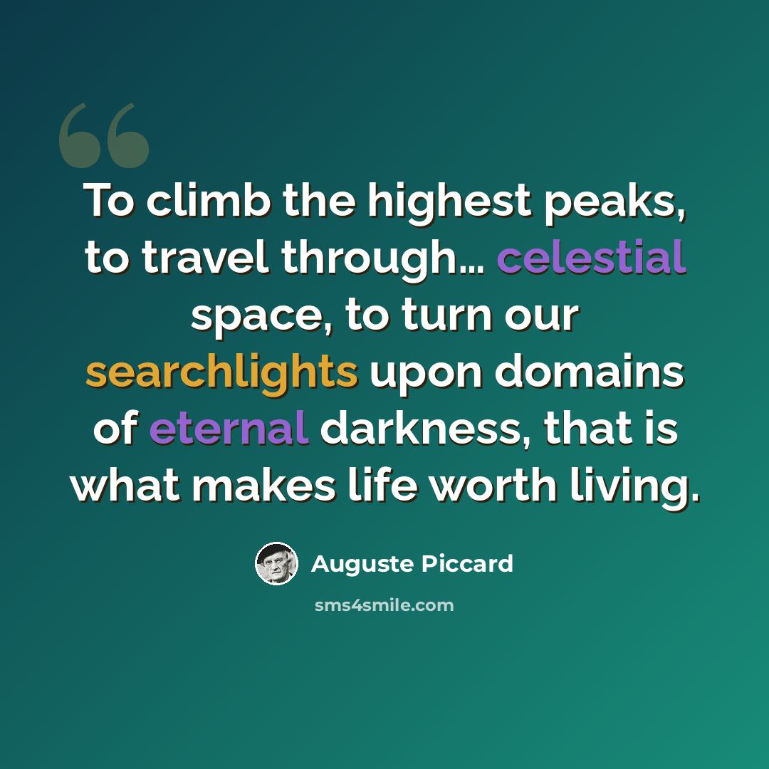 “To climb the highest peaks, to travel through… celestial space, to turn our searchlights upon domains of eternal darkness, that is what makes life worth living.” quote by Auguste Piccard