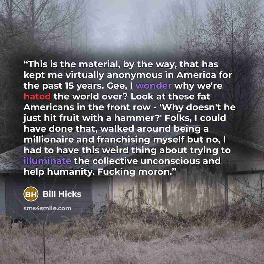 “This is the material, by the way, that has kept me virtually anonymous in America for the past 15 years. Gee, I wonder why we're hated the world over? Look at these fat Americans in the front row - 'Why doesn't he just hit fruit with a hammer?' Folks, I could have done that, walked around being a…” quote by Bill Hicks
