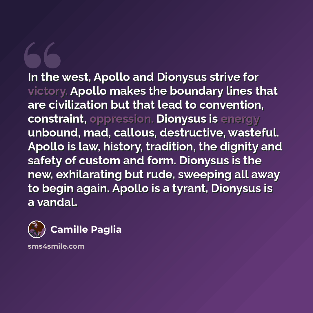 “In the west, Apollo and Dionysus strive for victory. Apollo makes the boundary lines that are civilization but that lead to convention, constraint, oppression. Dionysus is energy unbound, mad, callous, destructive, wasteful. Apollo is law, history, tradition, the dignity and safety of custom and…” quote by Camille Paglia