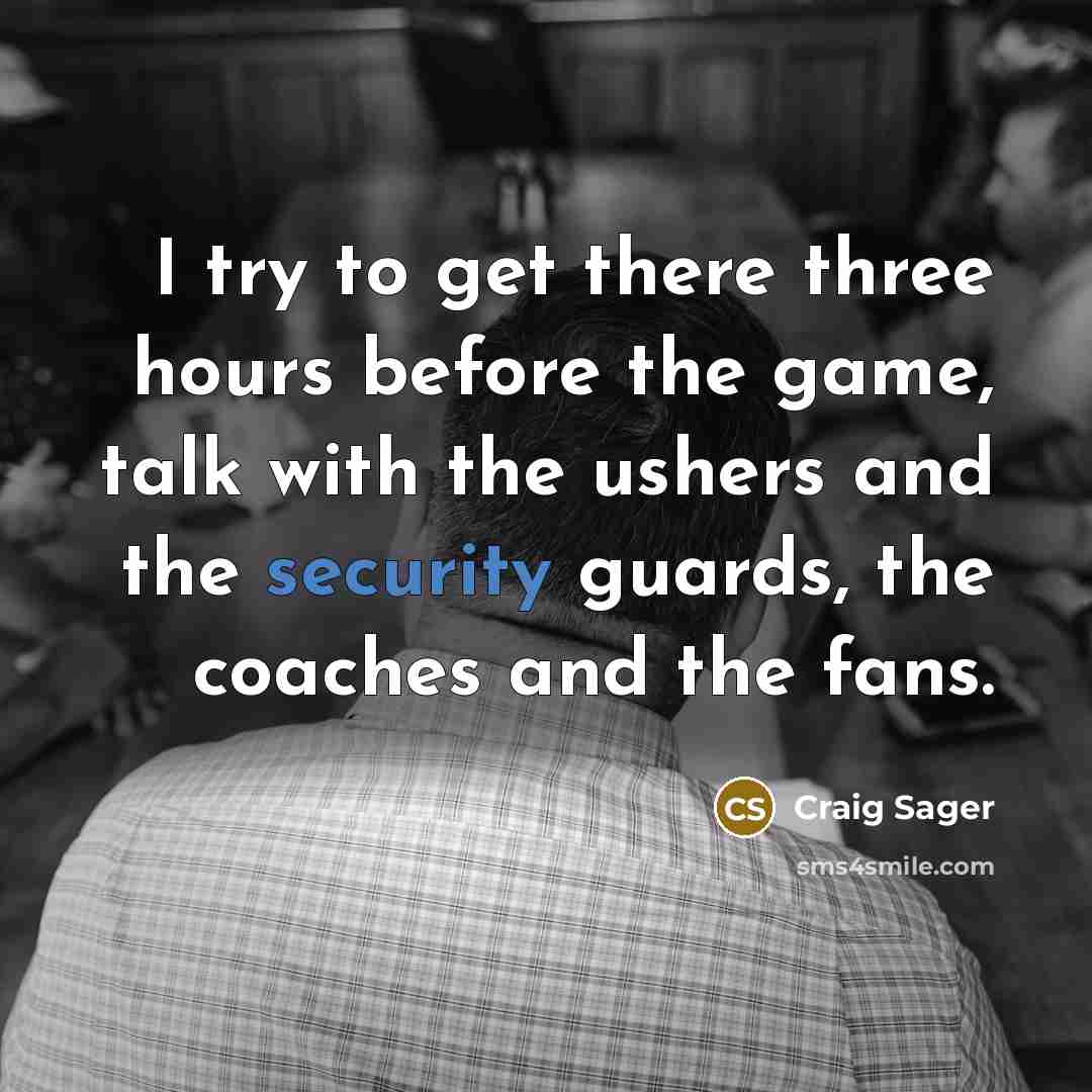 “I try to get there three hours before the game, talk with the ushers and the security guards, the coaches and the fans.” quote by Craig Sager