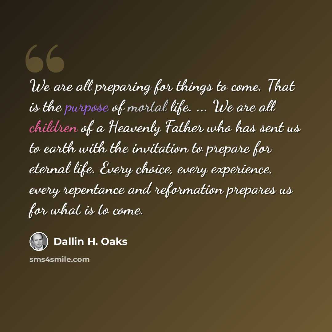“We are all preparing for things to come. That is the purpose of mortal life. ... We are all children of a Heavenly Father who has sent us to earth with the invitation to prepare for eternal life. Every choice, every experience, every repentance and reformation prepares us for what is to come.” quote by Dallin H. Oaks