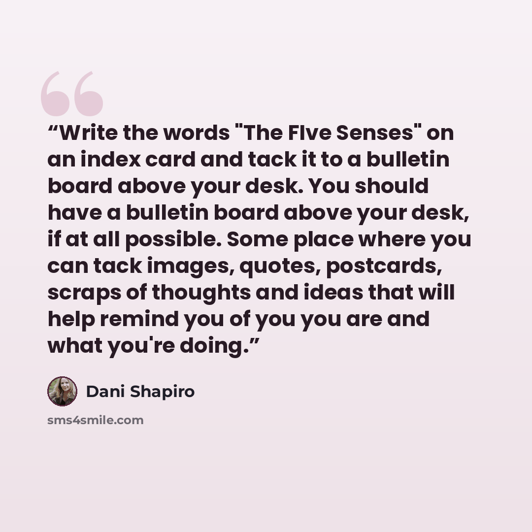 “Write the words "The FIve Senses" on an index card and tack it to a bulletin board above your desk. You should have a bulletin board above your desk, if at all possible. Some place where you can tack images, quotes, postcards, scraps of thoughts and ideas that will help remind you of you you are…” quote by Dani Shapiro