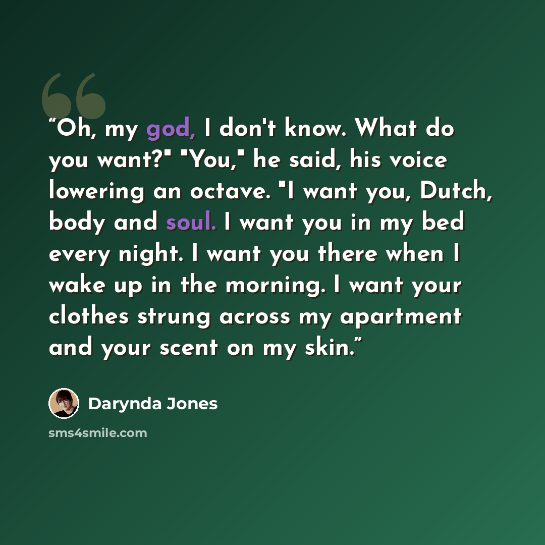 “Oh, my god, I don't know. What do you want?" "You," he said, his voice lowering an octave. "I want you, Dutch, body and soul. I want you in my bed every night. I want you there when I wake up in the morning. I want your clothes strung across my apartment and your scent on my skin.” quote by Darynda Jones