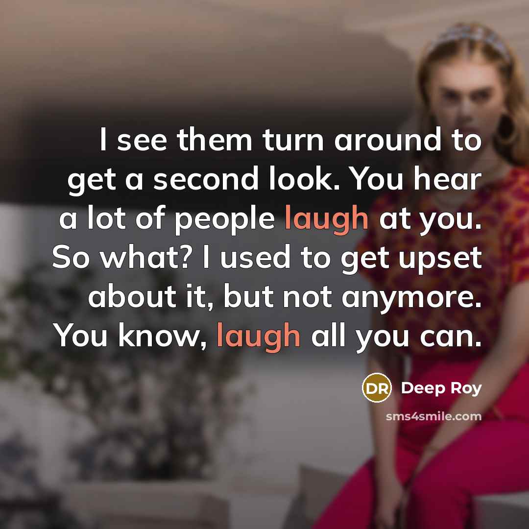 “I see them turn around to get a second look. You hear a lot of people laugh at you. So what? I used to get upset about it, but not anymore. You know, laugh all you can.” quote by Deep Roy