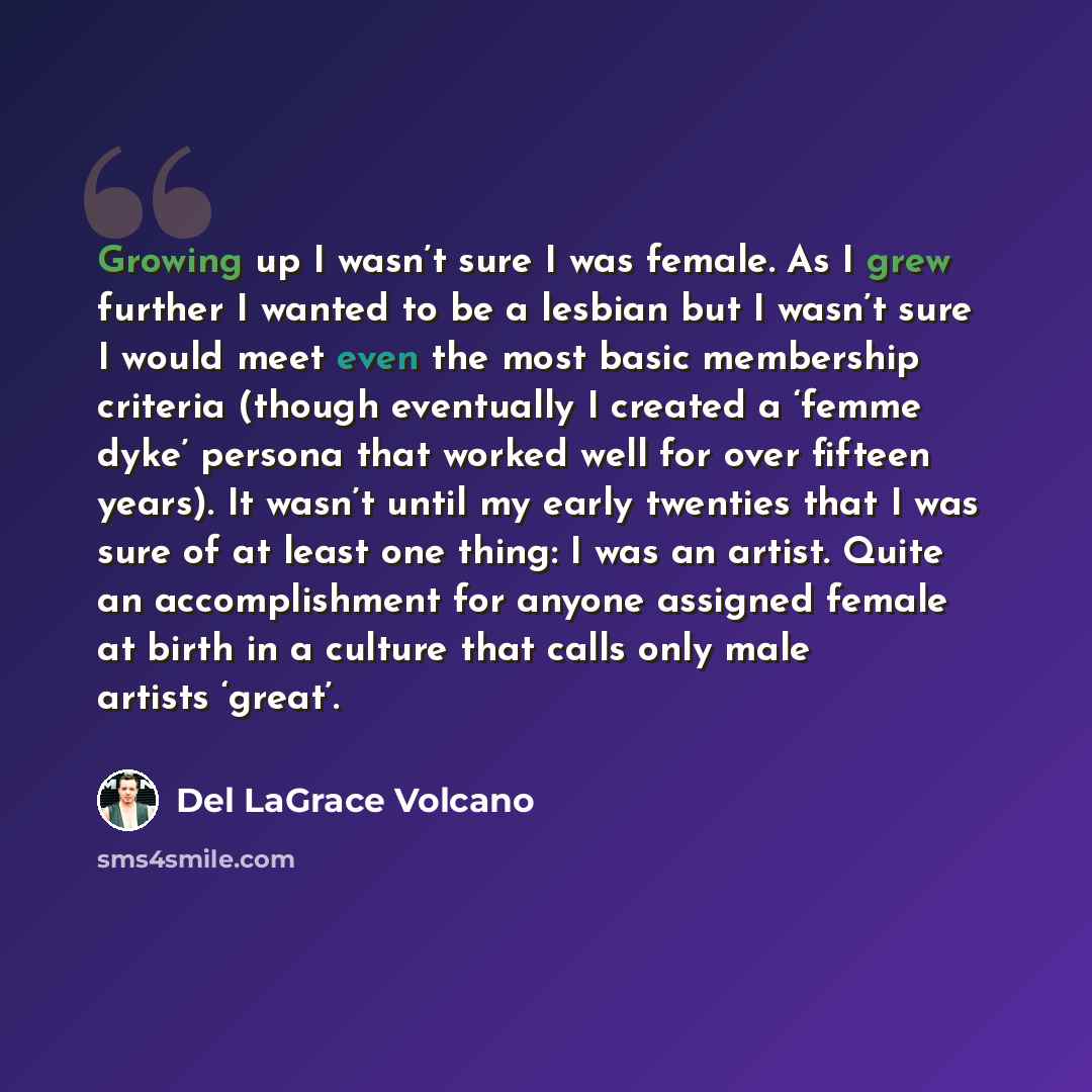 “Growing up I wasn’t sure I was female. As I grew further I wanted to be a lesbian but I wasn’t sure I would meet even the most basic membership criteria (though eventually I created a ‘femme dyke’ persona that worked well for over fifteen years). It wasn’t until my early twenties that I was sure…” quote by Del LaGrace Volcano