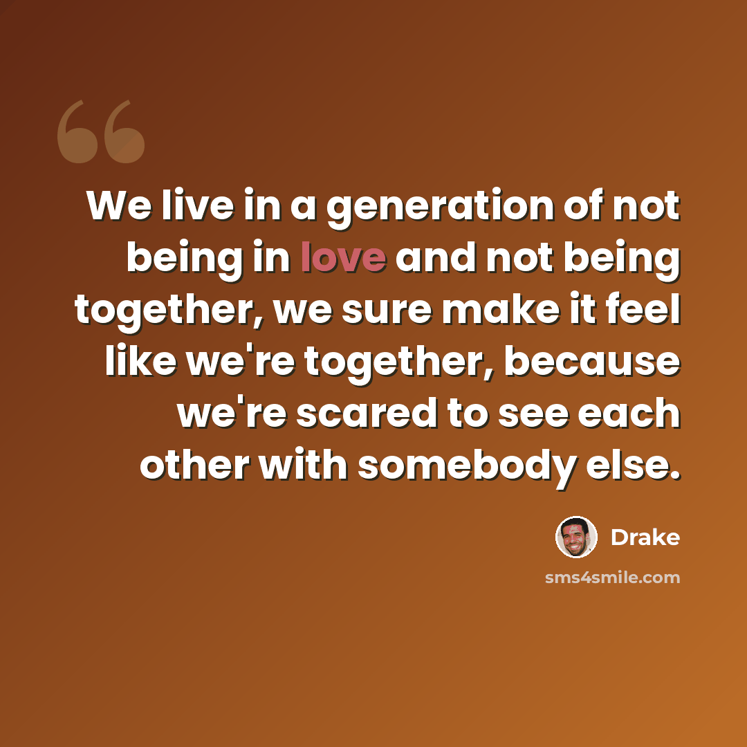 “We live in a generation of not being in love and not being together, we sure make it feel like we're together, because we're scared to see each other with somebody else.” quote by Drake