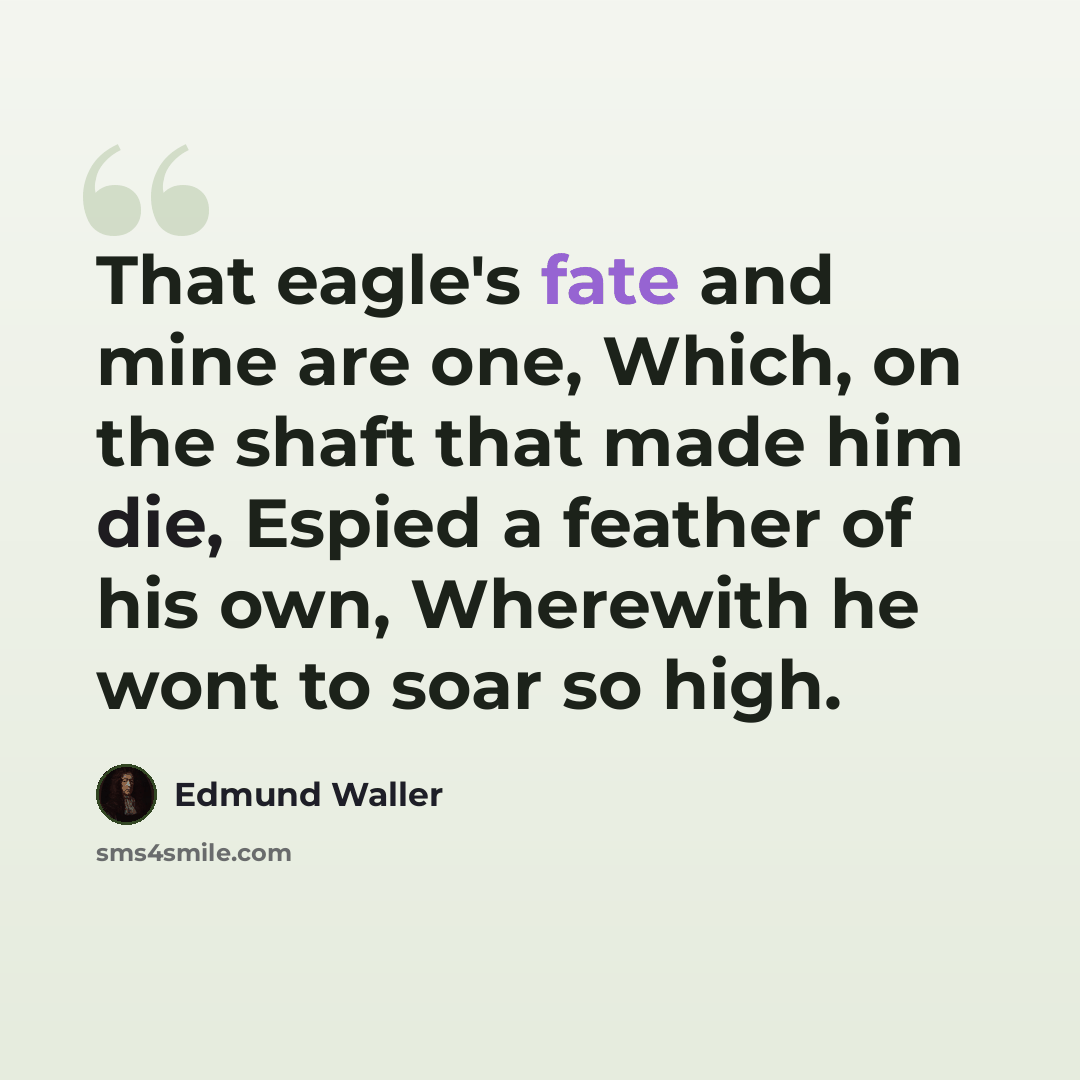 “That eagle's fate and mine are one, Which, on the shaft that made him die, Espied a feather of his own, Wherewith he wont to soar so high.” quote by Edmund Waller