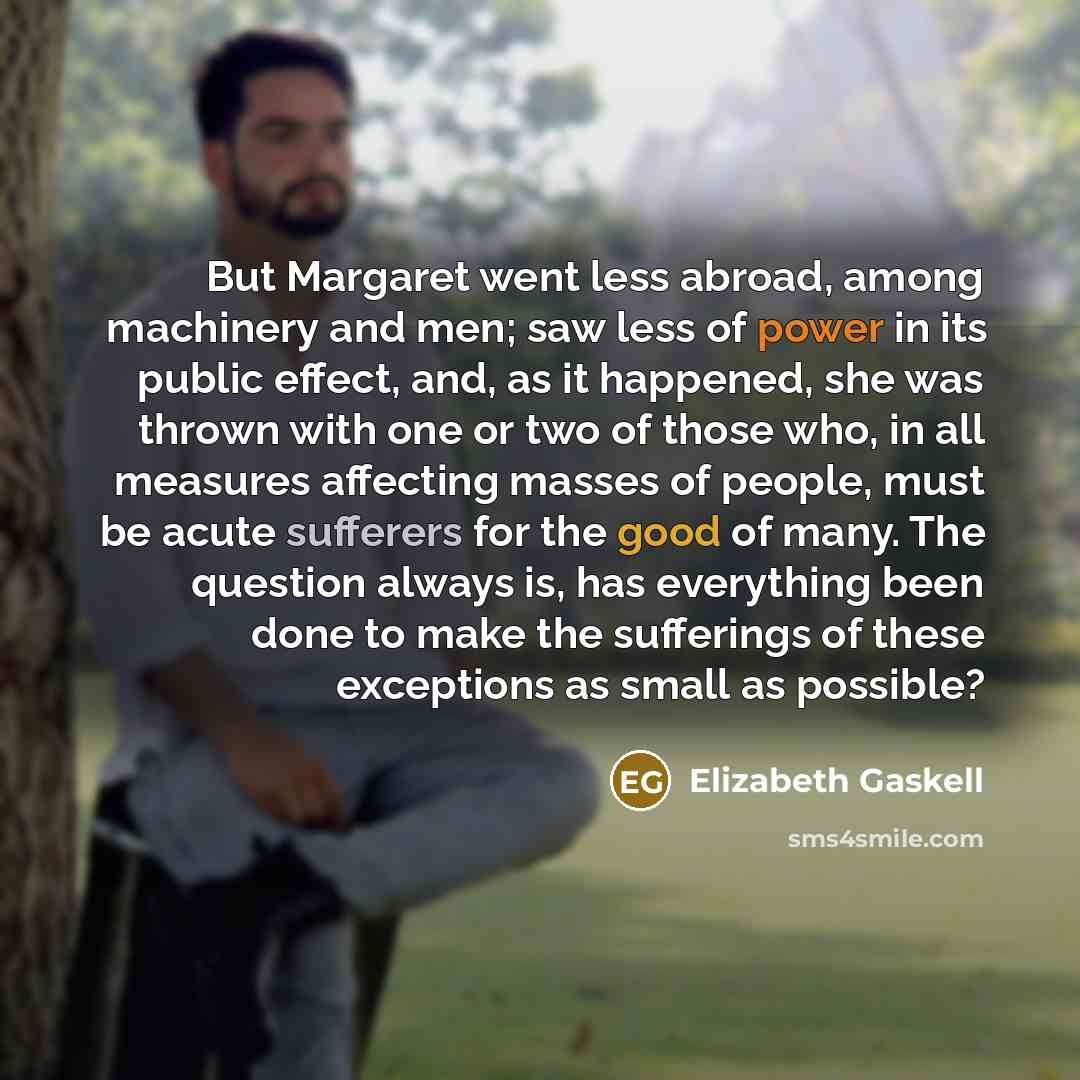 “But Margaret went less abroad, among machinery and men; saw less of power in its public effect, and, as it happened, she was thrown with one or two of those who, in all measures affecting masses of people, must be acute sufferers for the good of many. The question always is, has everything been…” quote by Elizabeth Gaskell