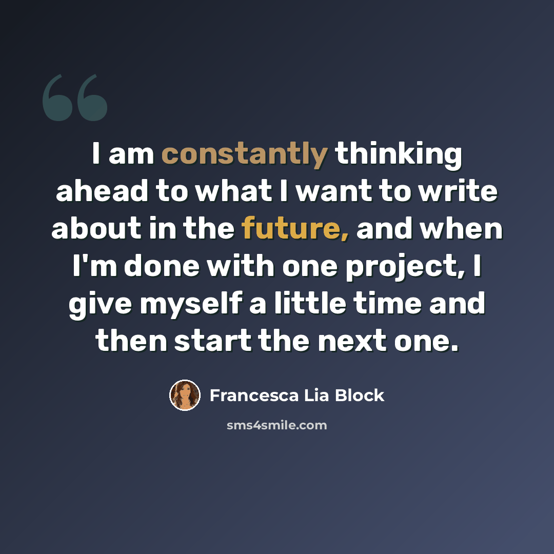 “I am constantly thinking ahead to what I want to write about in the future, and when I'm done with one project, I give myself a little time and then start the next one.” quote by Francesca Lia Block