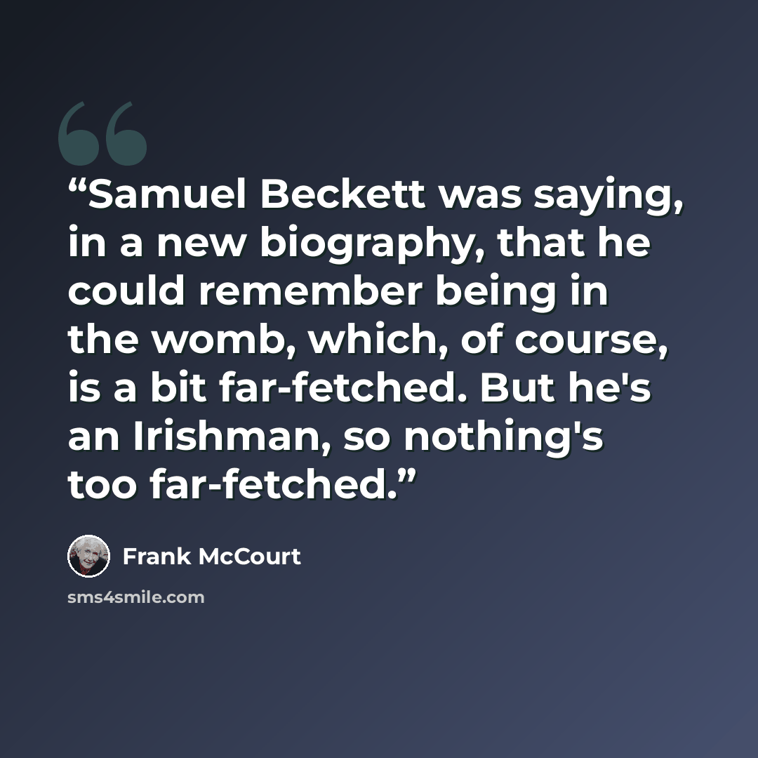 “Samuel Beckett was saying, in a new biography, that he could remember being in the womb, which, of course, is a bit far-fetched. But he's an Irishman, so nothing's too far-fetched.” quote by Frank McCourt