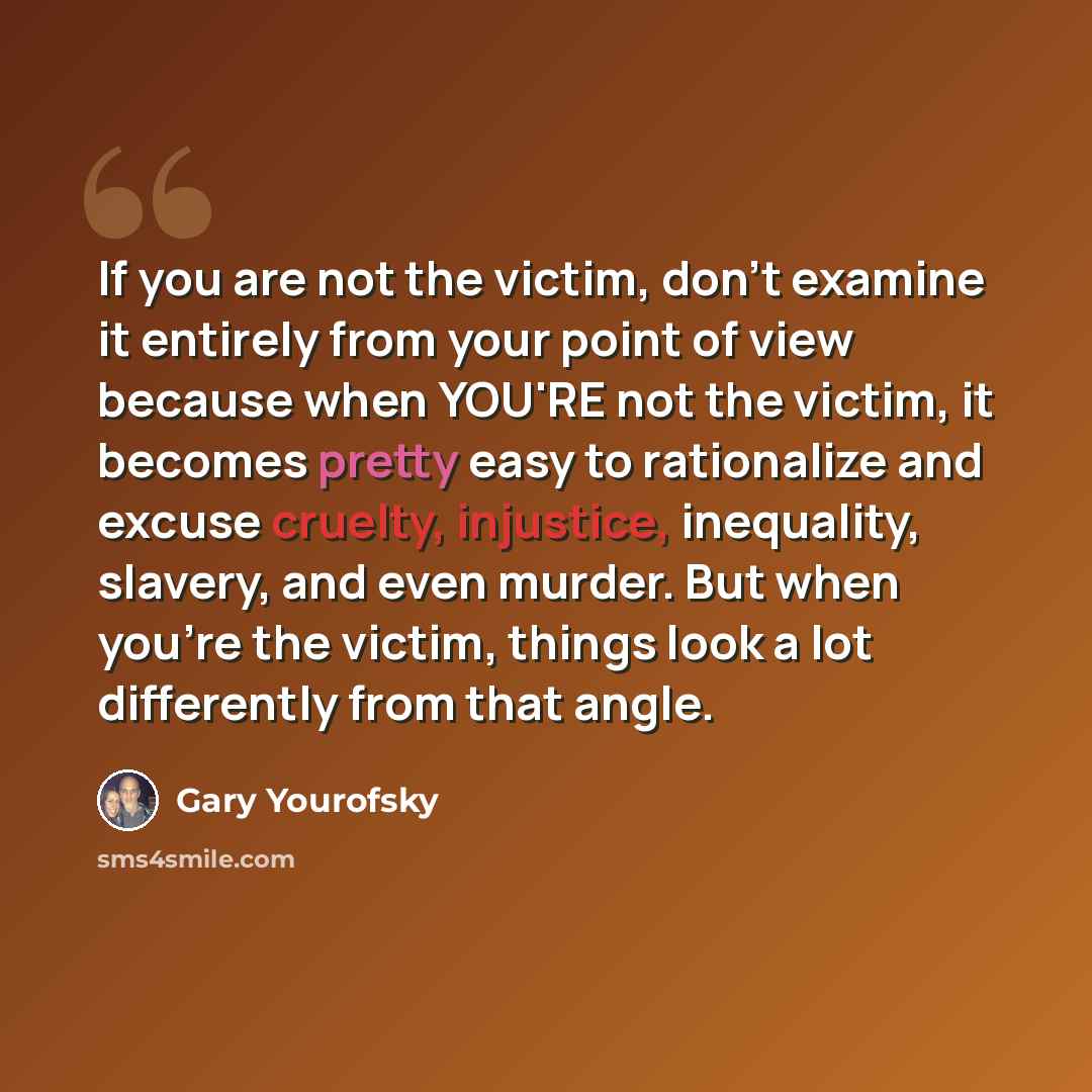 “If you are not the victim, don't examine it entirely from your point of view because when YOU'RE not the victim, it becomes pretty easy to rationalize and excuse cruelty, injustice, inequality, slavery, and even murder. But when you're the victim, things look a lot differently from that angle.” quote by Gary Yourofsky