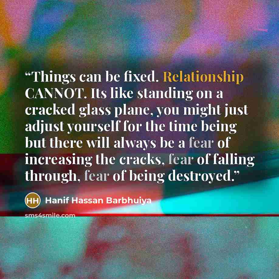 “Things can be fixed. Relationship CANNOT. Its like standing on a cracked glass plane, you might just adjust yourself for the time being but there will always be a fear of increasing the cracks, fear of falling through, fear of being destroyed.” quote by Hanif Hassan Barbhuiya