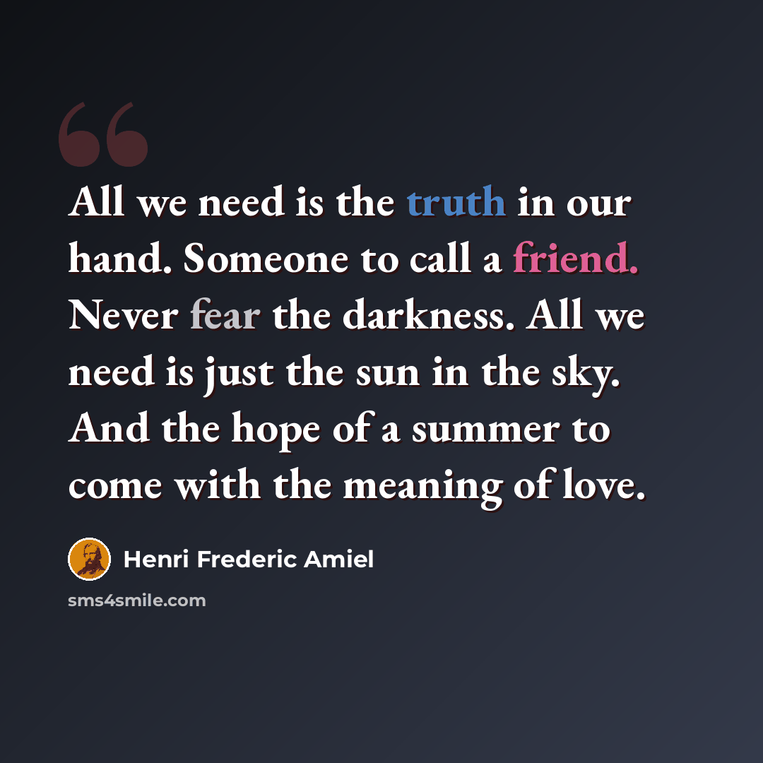 “All we need is the truth in our hand. Someone to call a friend. Never fear the darkness. All we need is just the sun in the sky. And the hope of a summer to come with the meaning of love.” quote by Henri Frederic Amiel