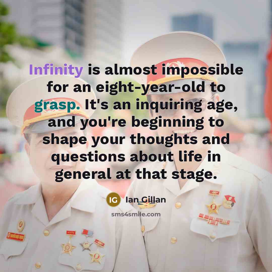 “Infinity is almost impossible for an eight-year-old to grasp. It's an inquiring age, and you're beginning to shape your thoughts and questions about life in general at that stage.” quote by Ian Gillan