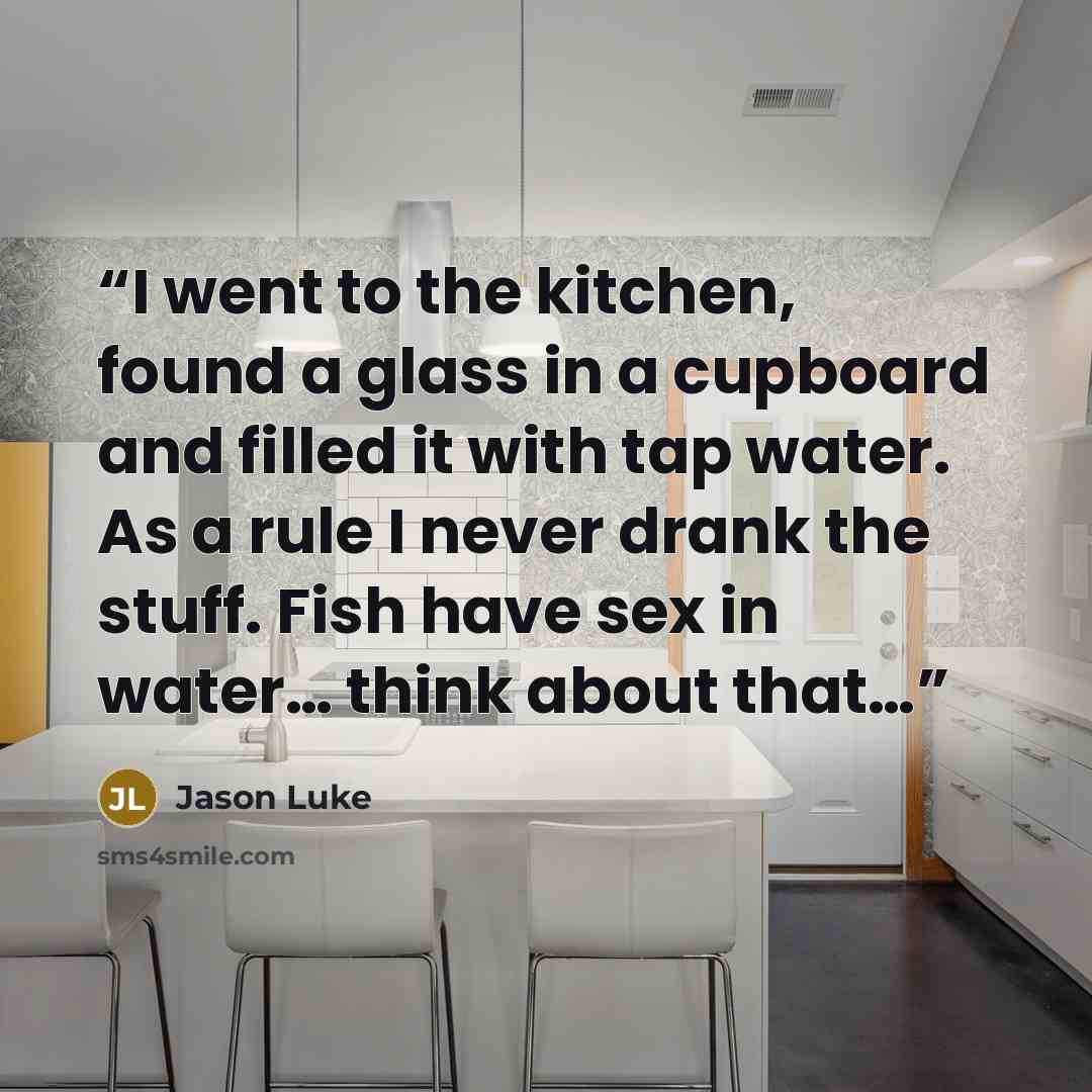 “I went to the kitchen, found a glass in a cupboard and filled it with tap water. As a rule I never drank the stuff. Fish have sex in water… think about that…” quote by Jason Luke