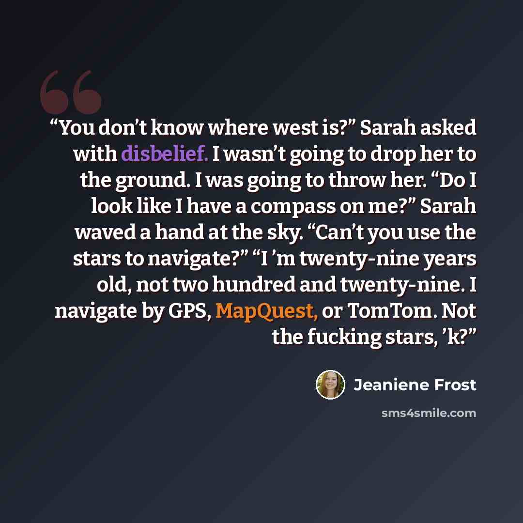 “You don’t know where west is?” Sarah asked with disbelief. I wasn’t going to drop her to the ground. I was going to throw her. “Do I look like I have a compass on me?” Sarah waved a hand at the sky. “Can’t you use the stars to navigate?” “I ’m twenty-nine years old, not two hundred and…” quote by Jeaniene Frost