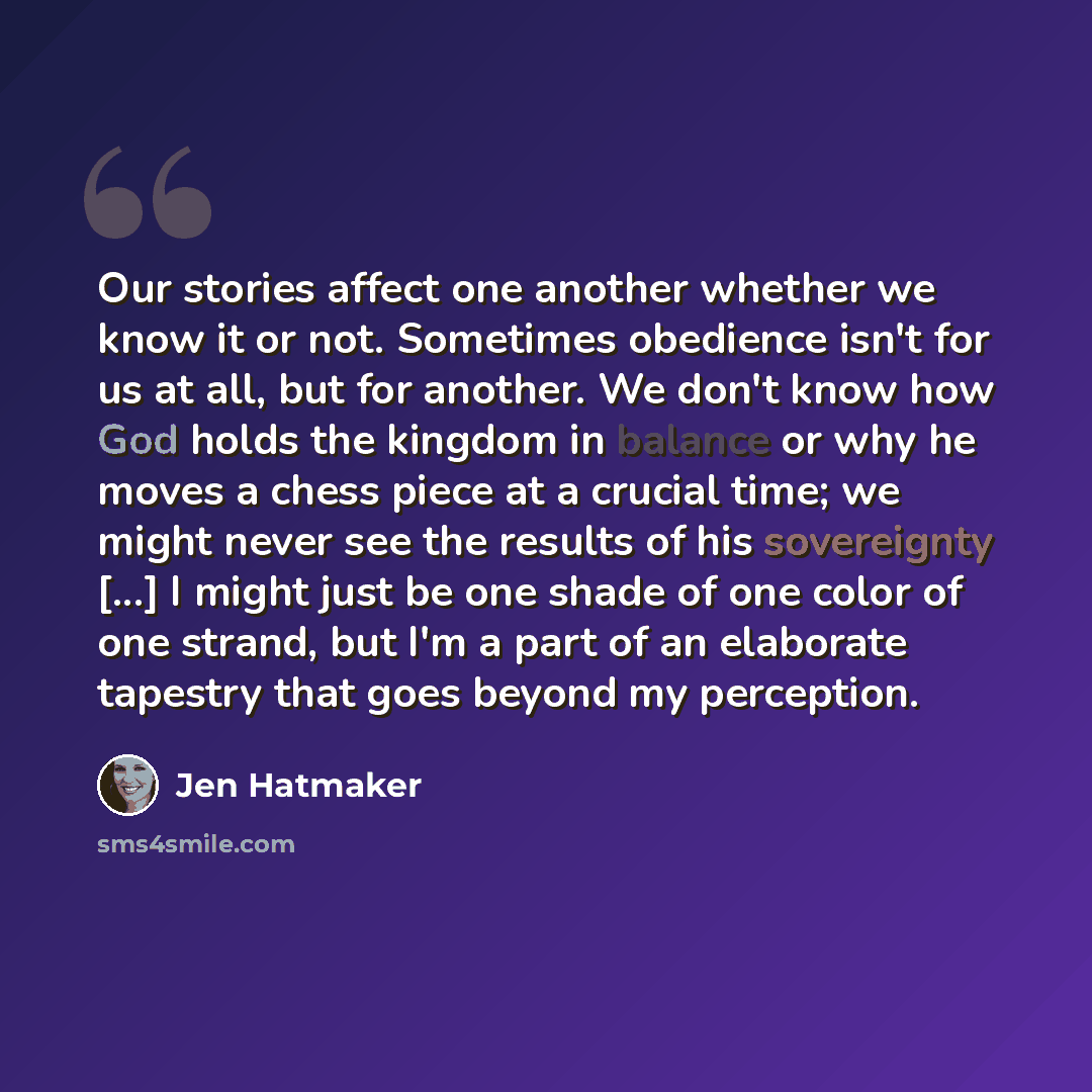 “Our stories affect one another whether we know it or not. Sometimes obedience isn't for us at all, but for another. We don't know how God holds the kingdom in balance or why he moves a chess piece at a crucial time; we might never see the results of his sovereignty [...] I might just be one shade…” quote by Jen Hatmaker