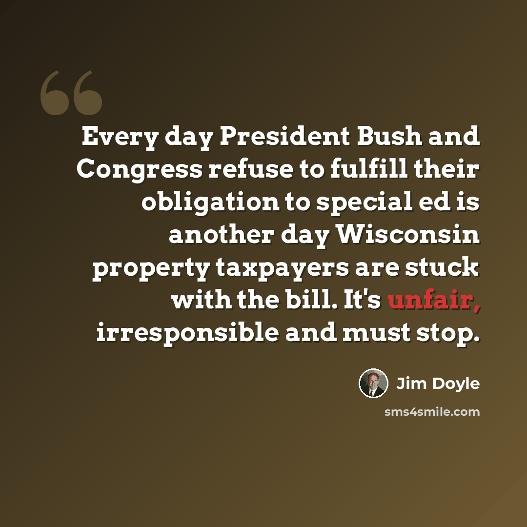“Every day President Bush and Congress refuse to fulfill their obligation to special ed is another day Wisconsin property taxpayers are stuck with the bill. It's unfair, irresponsible and must stop.” quote by Jim Doyle