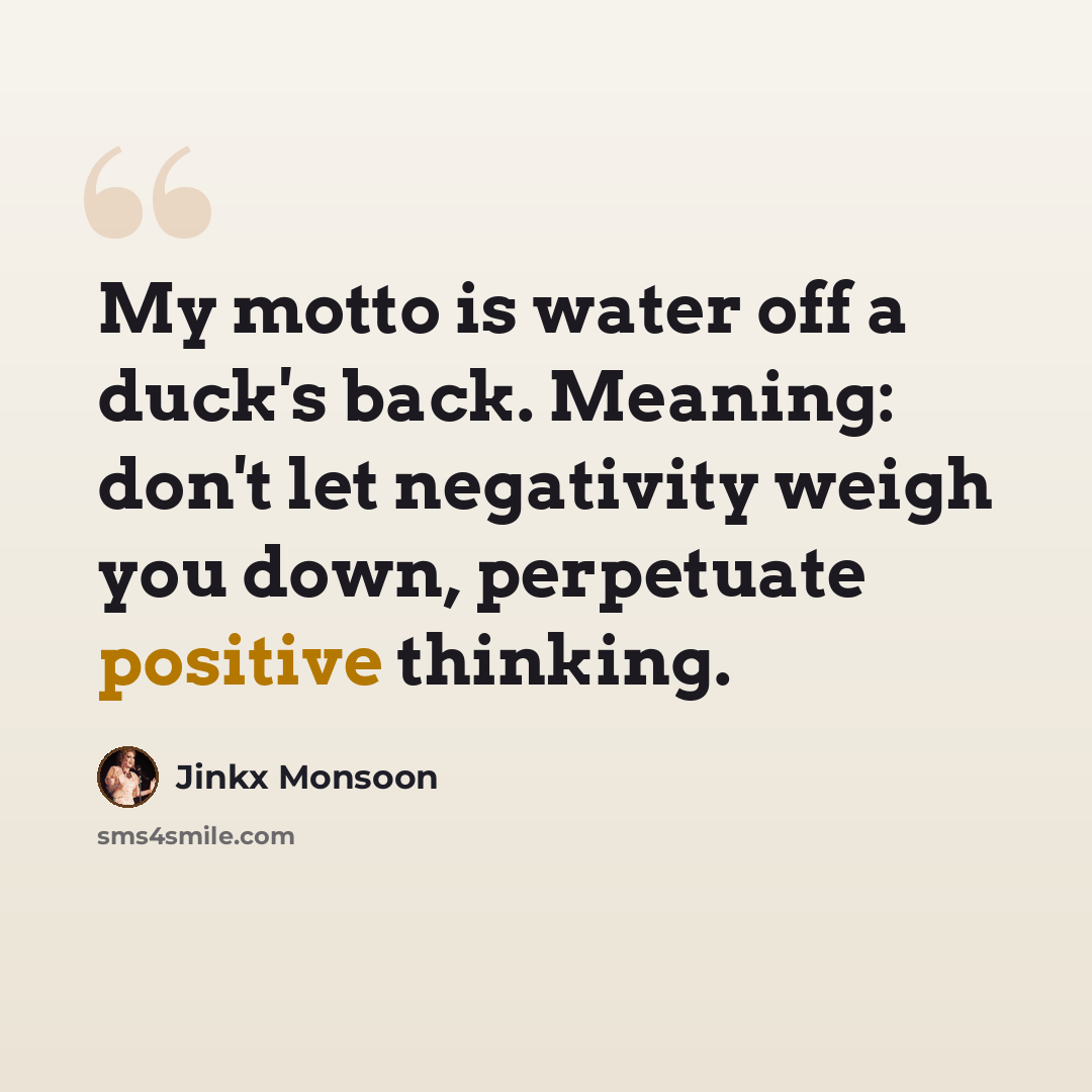 “My motto is water off a duck's back. Meaning: don't let negativity weigh you down, perpetuate positive thinking.” quote by Jinkx Monsoon