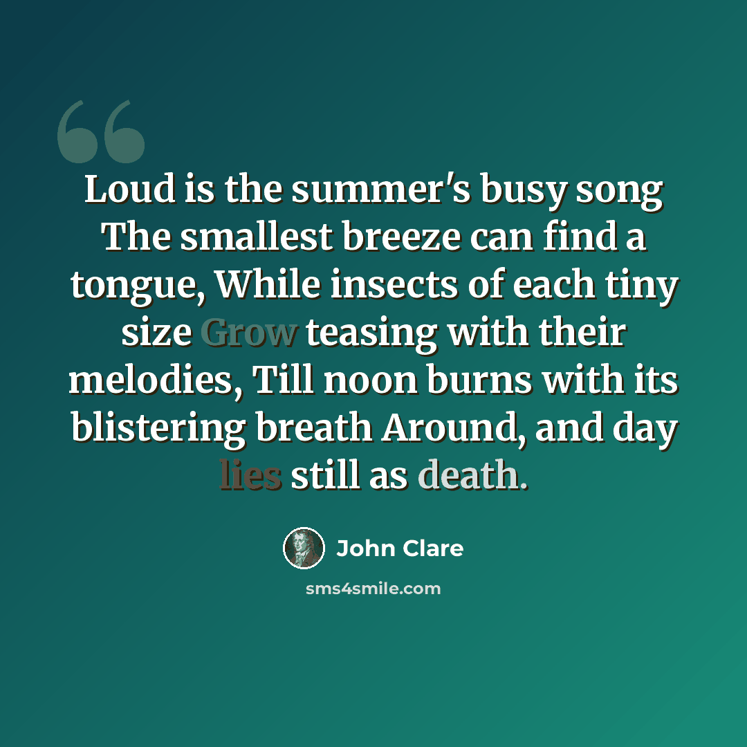 “Loud is the summer's busy song The smallest breeze can find a tongue, While insects of each tiny size Grow teasing with their melodies, Till noon burns with its blistering breath Around, and day lies still as death.” quote by John Clare