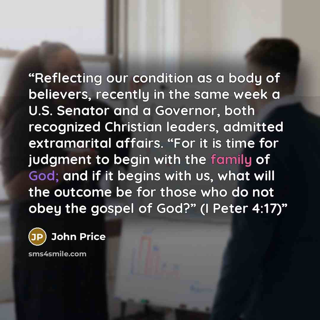 “Reflecting our condition as a body of believers, recently in the same week a U.S. Senator and a Governor, both recognized Christian leaders, admitted extramarital affairs. “For it is time for judgment to begin with the family of God; and if it begins with us, what will the outcome be for those who…” quote by John Price