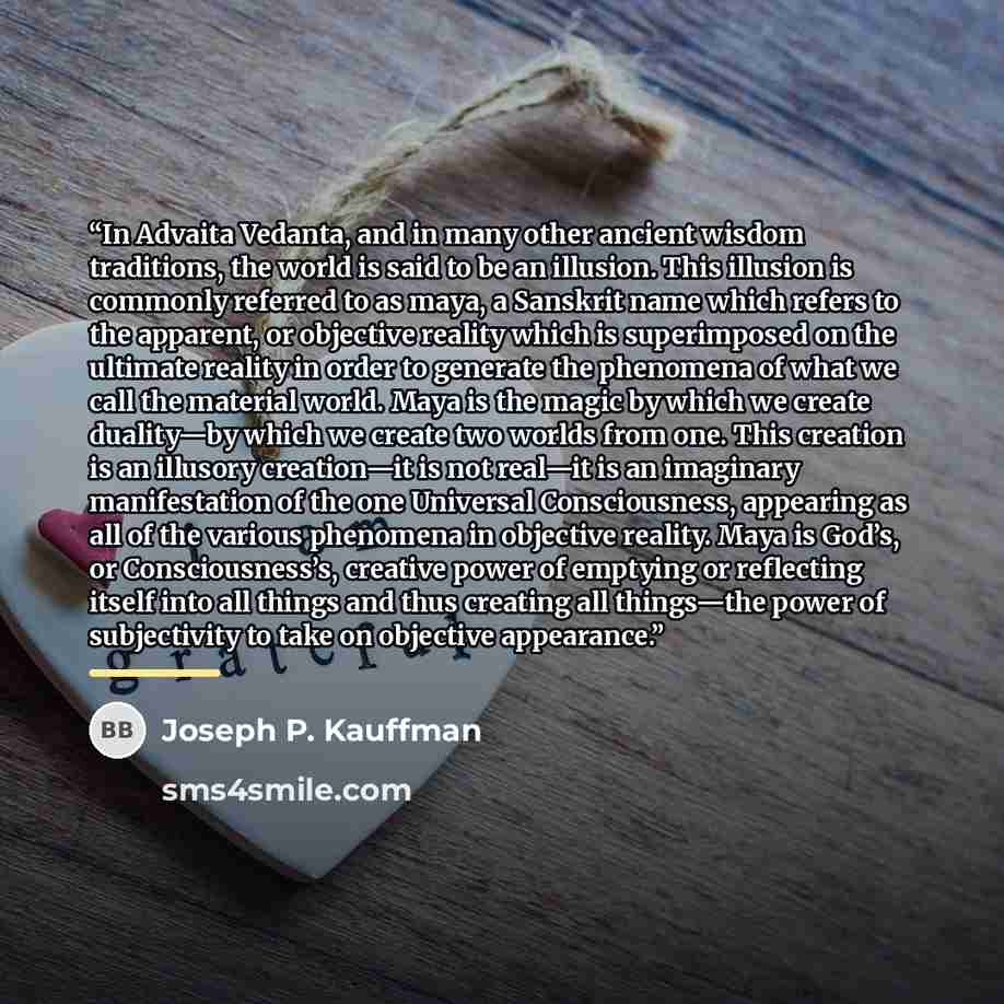 “In Advaita Vedanta, and in many other ancient wisdom traditions, the world is said to be an illusion. This illusion is commonly referred to as maya, a Sanskrit name which refers to the apparent, or objective reality which is superimposed on the ultimate reality in order to generate the phenomena…” quote by Joseph P. Kauffman