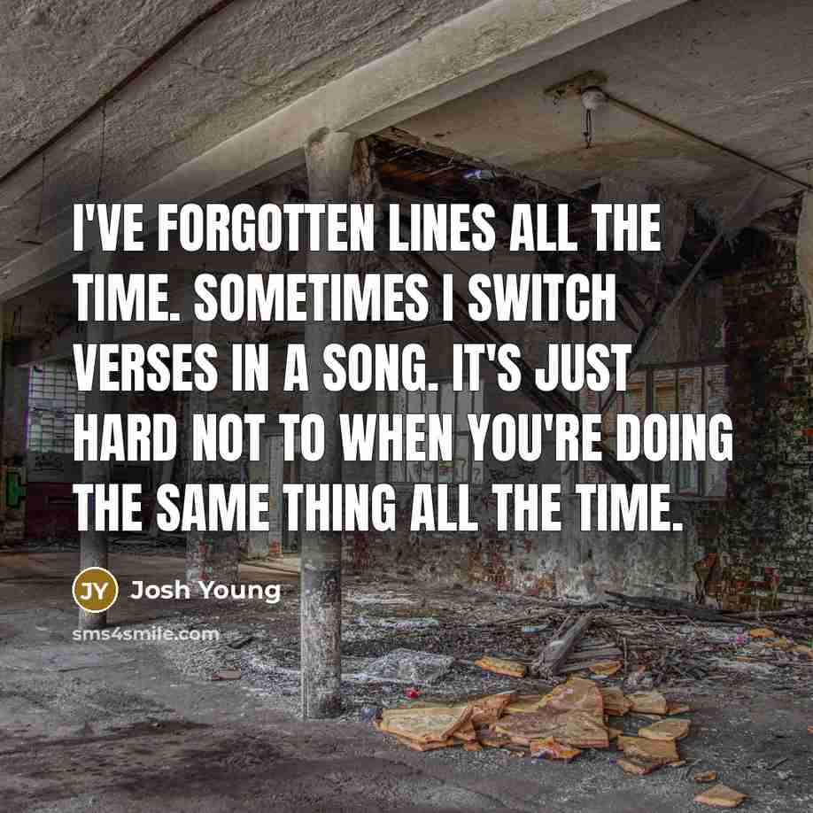 “I've forgotten lines all the time. Sometimes I switch verses in a song. It's just hard not to when you're doing the same thing all the time.” quote by Josh Young