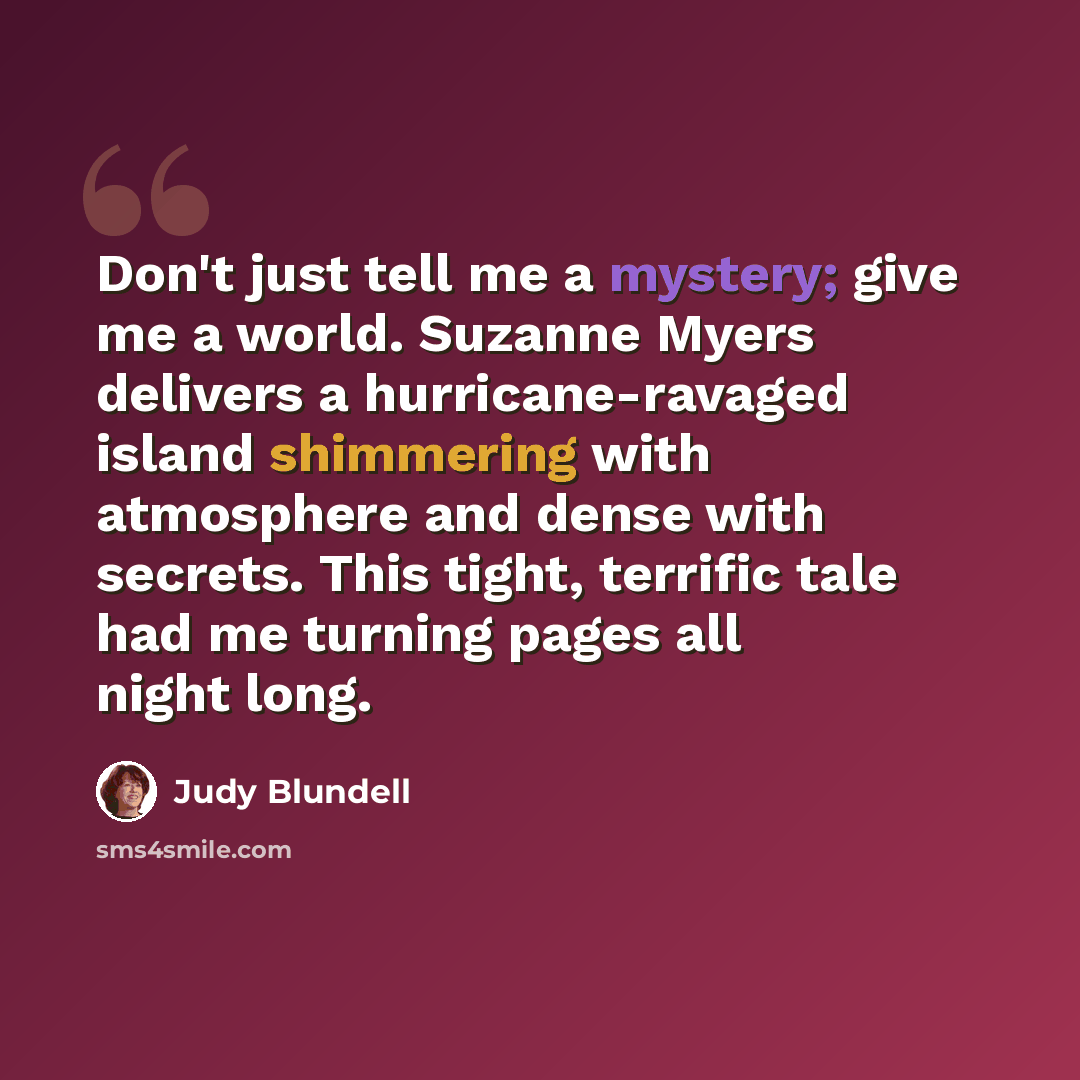 “Don't just tell me a mystery; give me a world. Suzanne Myers delivers a hurricane-ravaged island shimmering with atmosphere and dense with secrets. This tight, terrific tale had me turning pages all night long.” quote by Judy Blundell