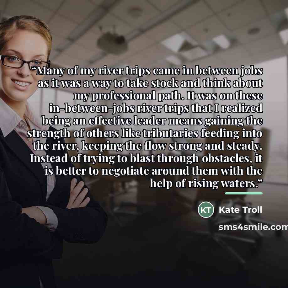 “Many of my river trips came in between jobs as it was a way to take stock and think about my professional path. It was on these in-between-jobs river trips that I realized being an effective leader means gaining the strength of others like tributaries feeding into the river, keeping the flow…” quote by Kate Troll