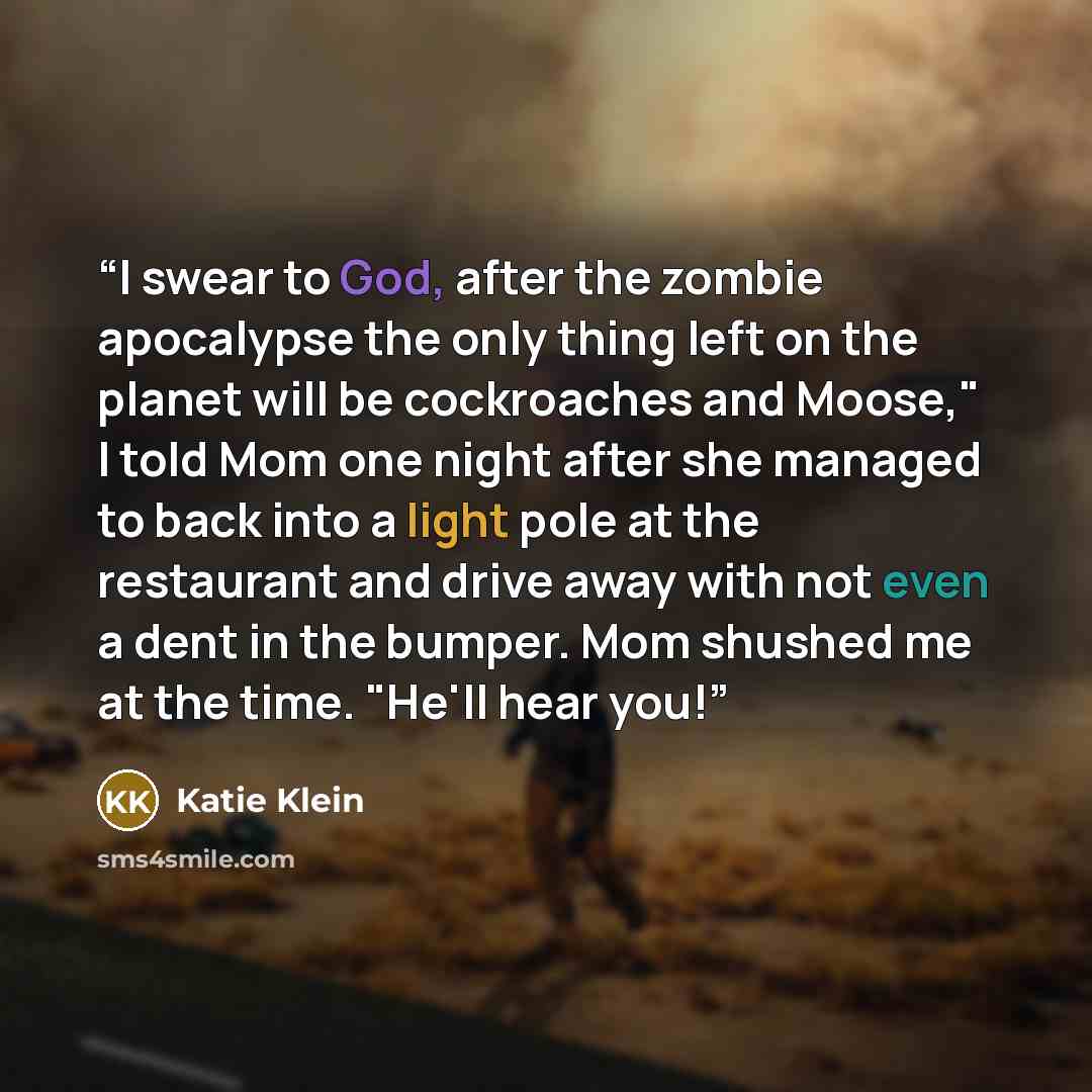 “I swear to God, after the zombie apocalypse the only thing left on the planet will be cockroaches and Moose," I told Mom one night after she managed to back into a light pole at the restaurant and drive away with not even a dent in the bumper. Mom shushed me at the time. "He'll hear you!” quote by Katie Klein