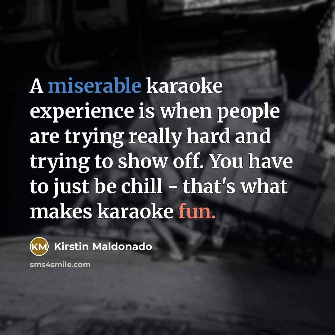“A miserable karaoke experience is when people are trying really hard and trying to show off. You have to just be chill - that's what makes karaoke fun.” quote by Kirstin Maldonado