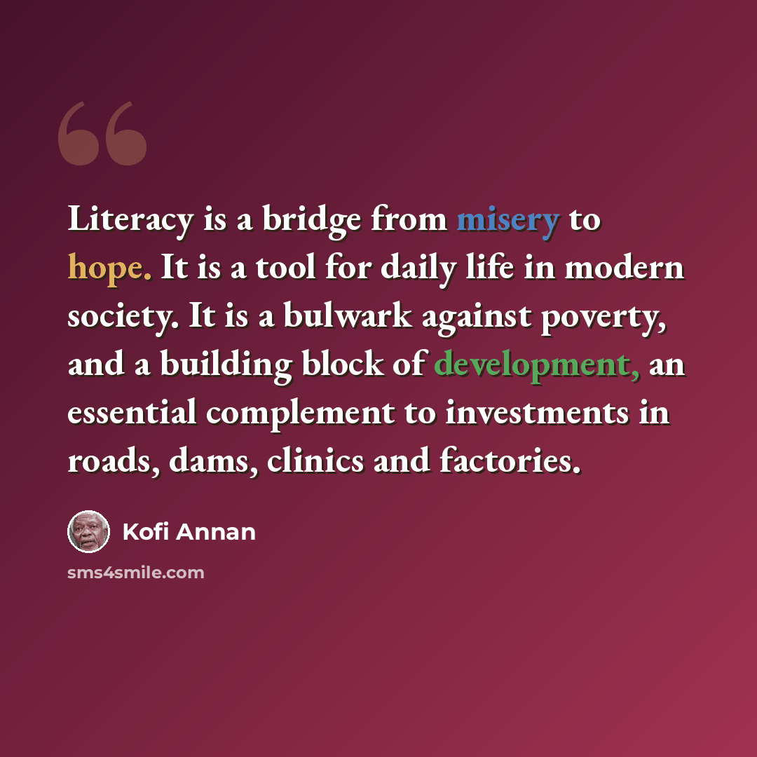 “Literacy is a bridge from misery to hope. It is a tool for daily life in modern society. It is a bulwark against poverty, and a building block of development, an essential complement to investments in roads, dams, clinics and factories.” quote by Kofi Annan