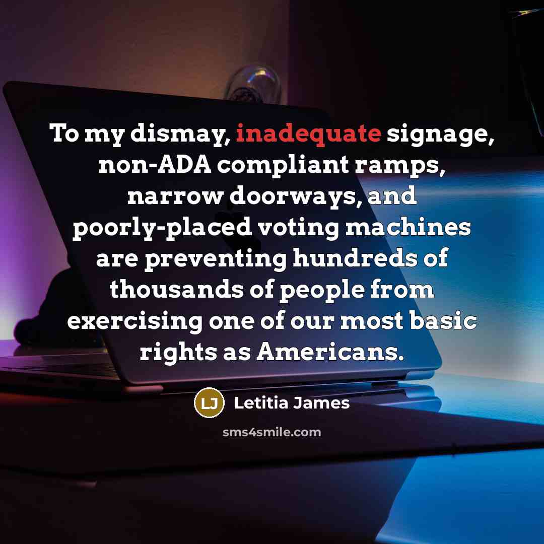“To my dismay, inadequate signage, non-ADA compliant ramps, narrow doorways, and poorly-placed voting machines are preventing hundreds of thousands of people from exercising one of our most basic rights as Americans.” quote by Letitia James