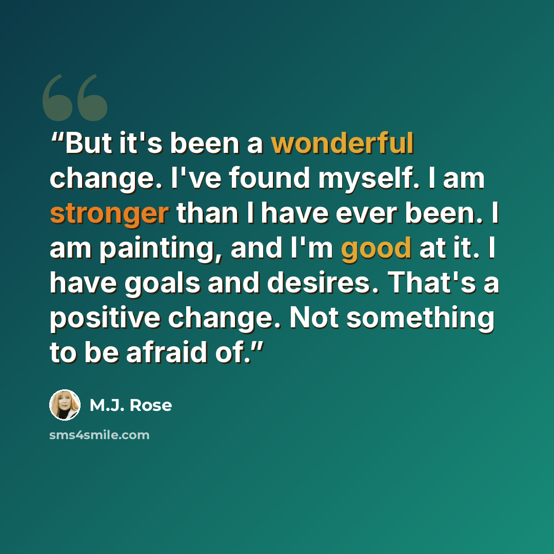 “But it's been a wonderful change. I've found myself. I am stronger than I have ever been. I am painting, and I'm good at it. I have goals and desires. That's a positive change. Not something to be afraid of.” quote by M.J. Rose